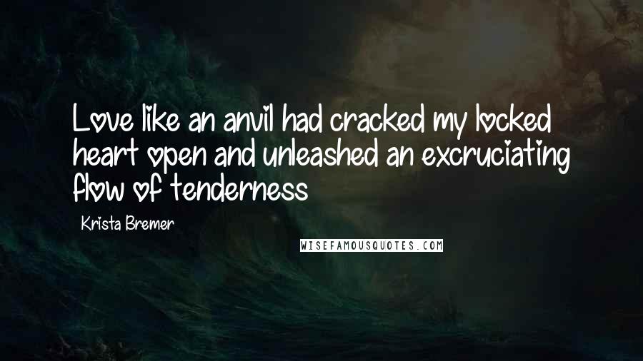 Krista Bremer Quotes: Love like an anvil had cracked my locked heart open and unleashed an excruciating flow of tenderness