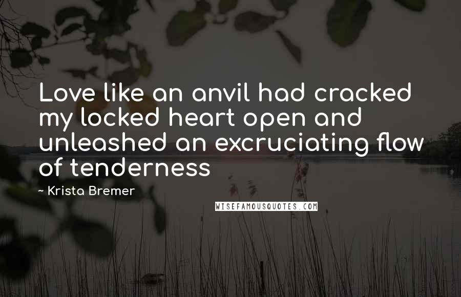 Krista Bremer Quotes: Love like an anvil had cracked my locked heart open and unleashed an excruciating flow of tenderness