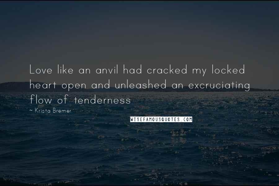 Krista Bremer Quotes: Love like an anvil had cracked my locked heart open and unleashed an excruciating flow of tenderness