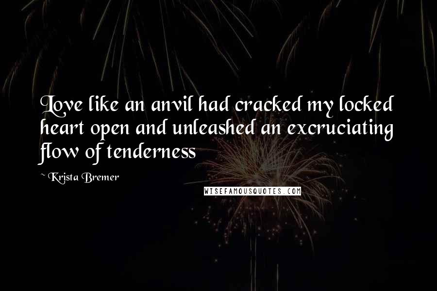 Krista Bremer Quotes: Love like an anvil had cracked my locked heart open and unleashed an excruciating flow of tenderness