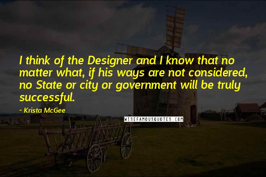 Krista McGee Quotes: I think of the Designer and I know that no matter what, if his ways are not considered, no State or city or government will be truly successful.