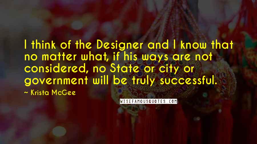 Krista McGee Quotes: I think of the Designer and I know that no matter what, if his ways are not considered, no State or city or government will be truly successful.