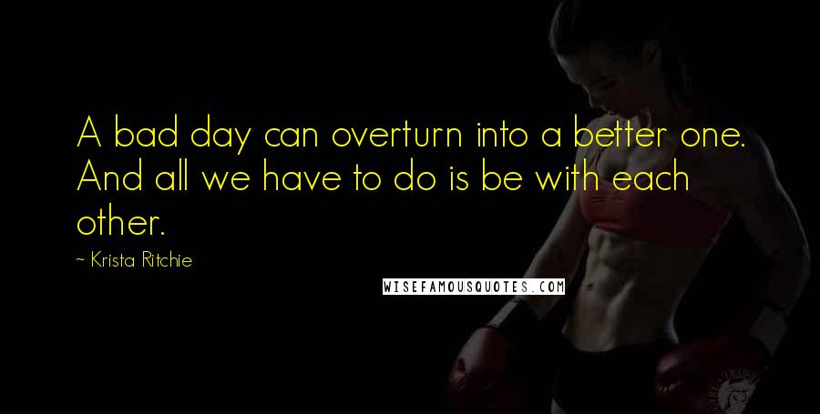 Krista Ritchie Quotes: A bad day can overturn into a better one. And all we have to do is be with each other.