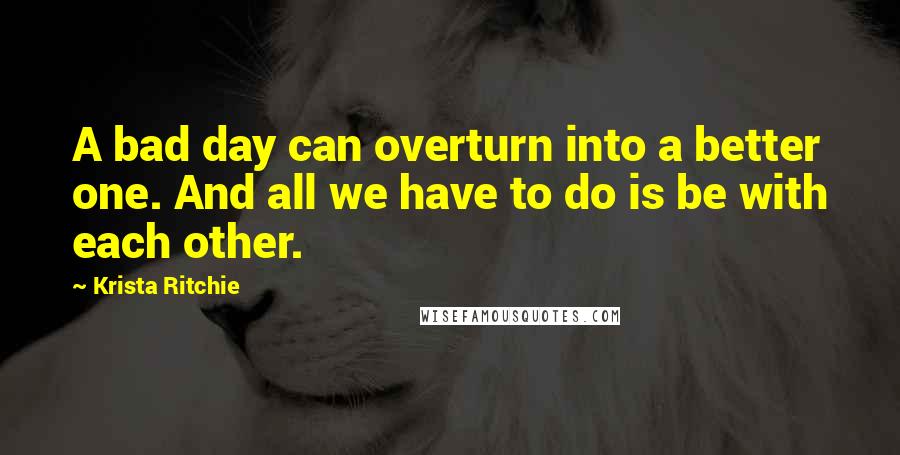 Krista Ritchie Quotes: A bad day can overturn into a better one. And all we have to do is be with each other.