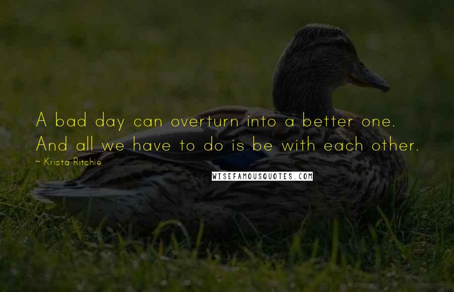 Krista Ritchie Quotes: A bad day can overturn into a better one. And all we have to do is be with each other.