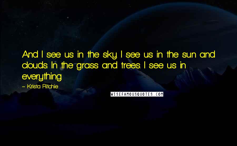 Krista Ritchie Quotes: And I see us in the sky. I see us in the sun and clouds. In the grass and trees. I see us in everything.