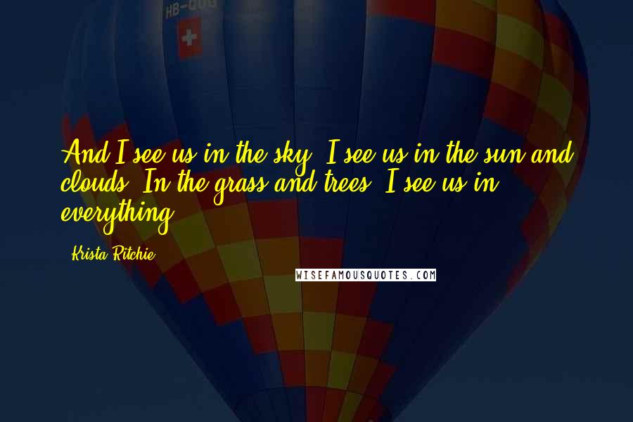 Krista Ritchie Quotes: And I see us in the sky. I see us in the sun and clouds. In the grass and trees. I see us in everything.