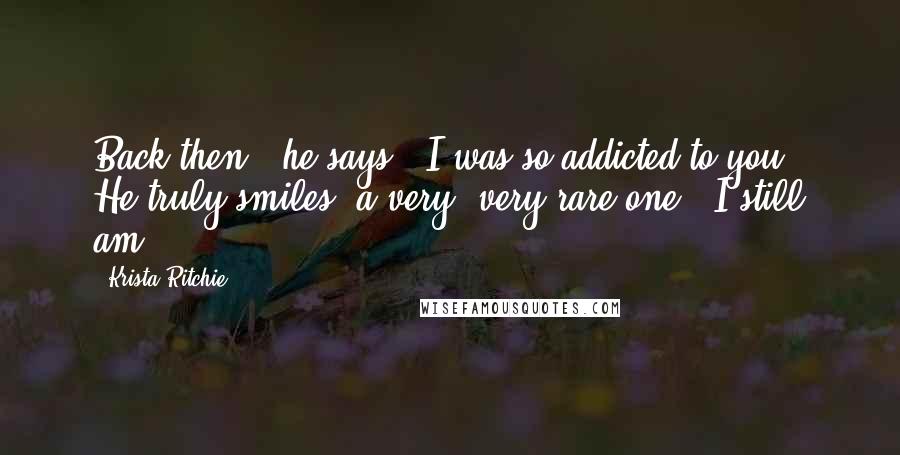 Krista Ritchie Quotes: Back then," he says, "I was so addicted to you." He truly smiles, a very, very rare one. "I still am.