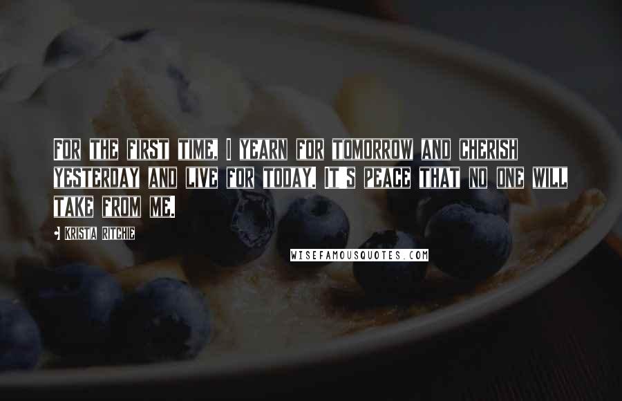 Krista Ritchie Quotes: For the first time, I yearn for tomorrow and cherish yesterday and live for today. It's peace that no one will take from me.