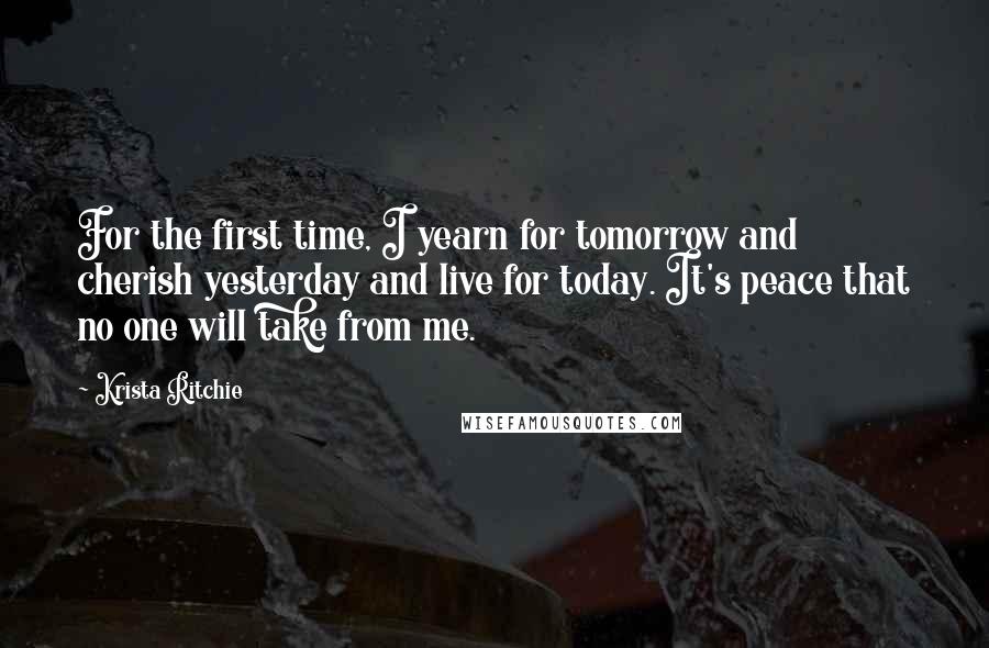 Krista Ritchie Quotes: For the first time, I yearn for tomorrow and cherish yesterday and live for today. It's peace that no one will take from me.