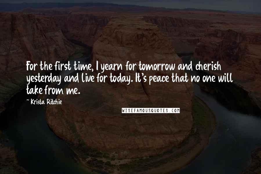 Krista Ritchie Quotes: For the first time, I yearn for tomorrow and cherish yesterday and live for today. It's peace that no one will take from me.