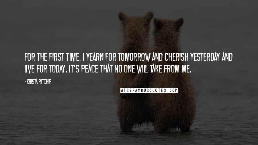 Krista Ritchie Quotes: For the first time, I yearn for tomorrow and cherish yesterday and live for today. It's peace that no one will take from me.