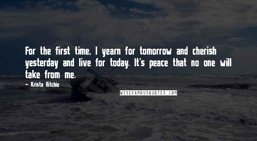 Krista Ritchie Quotes: For the first time, I yearn for tomorrow and cherish yesterday and live for today. It's peace that no one will take from me.