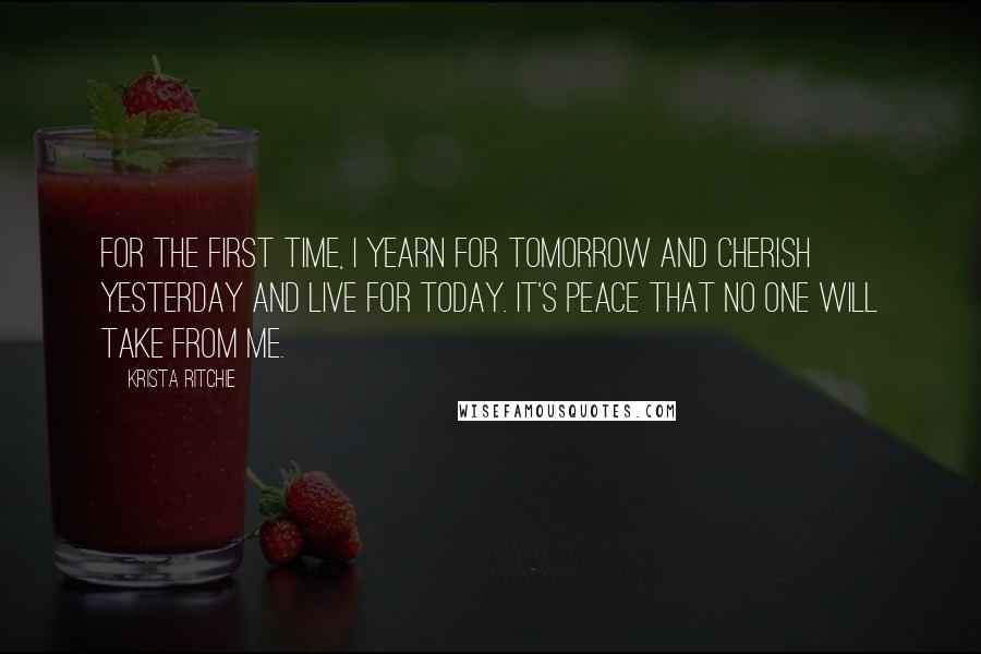 Krista Ritchie Quotes: For the first time, I yearn for tomorrow and cherish yesterday and live for today. It's peace that no one will take from me.