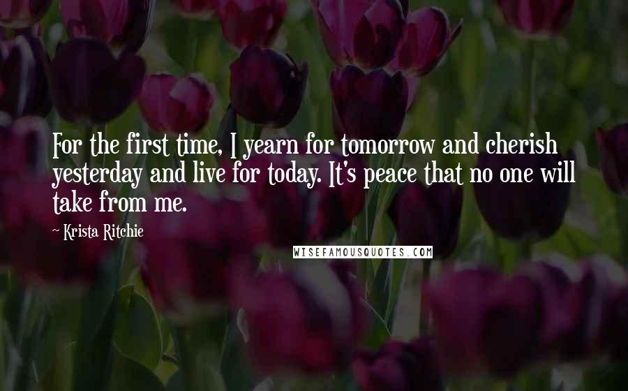 Krista Ritchie Quotes: For the first time, I yearn for tomorrow and cherish yesterday and live for today. It's peace that no one will take from me.
