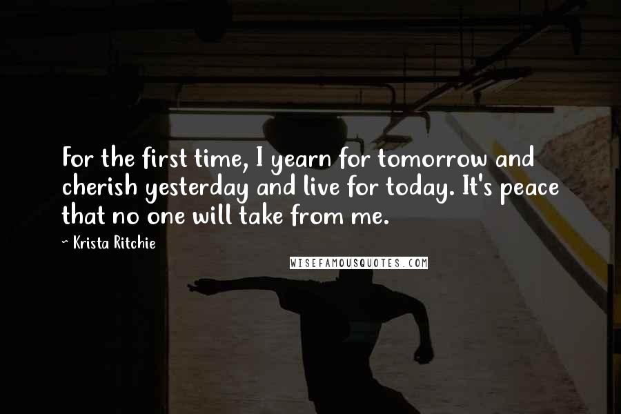 Krista Ritchie Quotes: For the first time, I yearn for tomorrow and cherish yesterday and live for today. It's peace that no one will take from me.