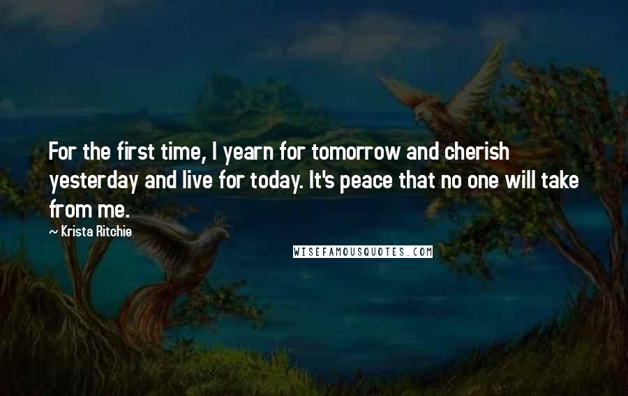 Krista Ritchie Quotes: For the first time, I yearn for tomorrow and cherish yesterday and live for today. It's peace that no one will take from me.