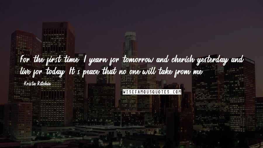 Krista Ritchie Quotes: For the first time, I yearn for tomorrow and cherish yesterday and live for today. It's peace that no one will take from me.