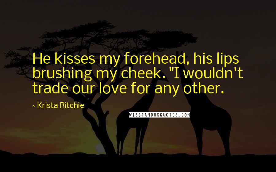 Krista Ritchie Quotes: He kisses my forehead, his lips brushing my cheek. "I wouldn't trade our love for any other.