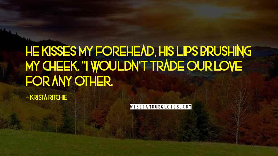 Krista Ritchie Quotes: He kisses my forehead, his lips brushing my cheek. "I wouldn't trade our love for any other.