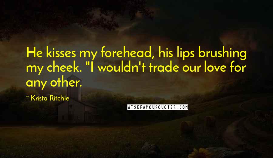 Krista Ritchie Quotes: He kisses my forehead, his lips brushing my cheek. "I wouldn't trade our love for any other.