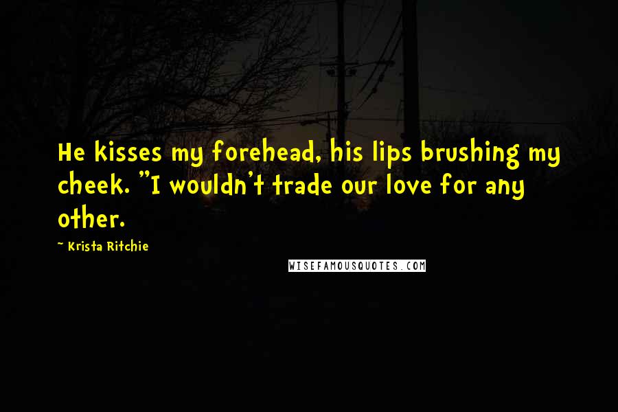 Krista Ritchie Quotes: He kisses my forehead, his lips brushing my cheek. "I wouldn't trade our love for any other.