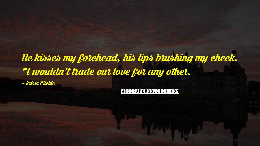 Krista Ritchie Quotes: He kisses my forehead, his lips brushing my cheek. "I wouldn't trade our love for any other.