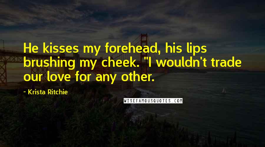Krista Ritchie Quotes: He kisses my forehead, his lips brushing my cheek. "I wouldn't trade our love for any other.