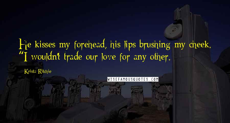 Krista Ritchie Quotes: He kisses my forehead, his lips brushing my cheek. "I wouldn't trade our love for any other.