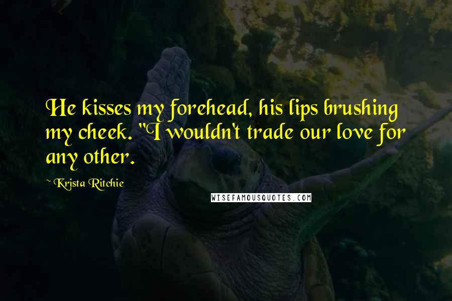 Krista Ritchie Quotes: He kisses my forehead, his lips brushing my cheek. "I wouldn't trade our love for any other.