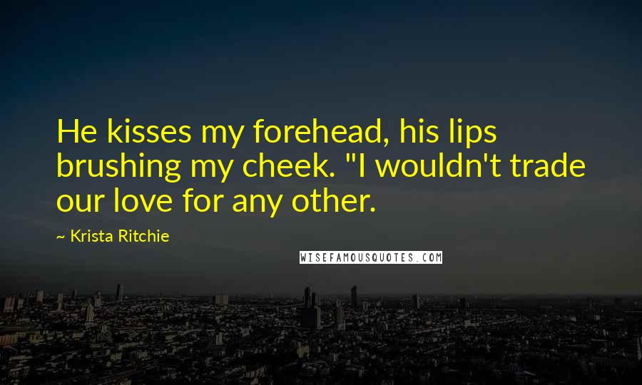 Krista Ritchie Quotes: He kisses my forehead, his lips brushing my cheek. "I wouldn't trade our love for any other.