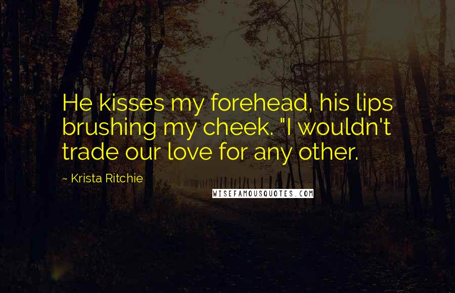 Krista Ritchie Quotes: He kisses my forehead, his lips brushing my cheek. "I wouldn't trade our love for any other.