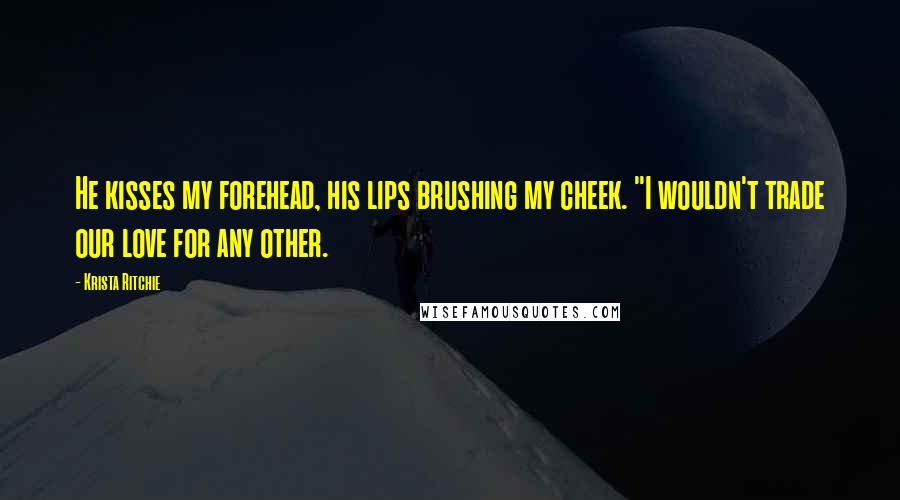 Krista Ritchie Quotes: He kisses my forehead, his lips brushing my cheek. "I wouldn't trade our love for any other.