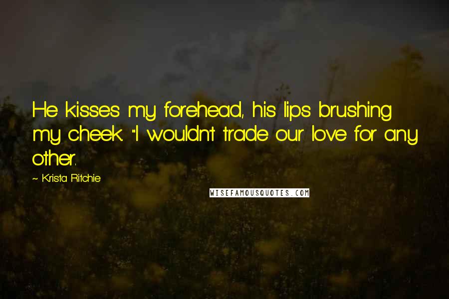 Krista Ritchie Quotes: He kisses my forehead, his lips brushing my cheek. "I wouldn't trade our love for any other.