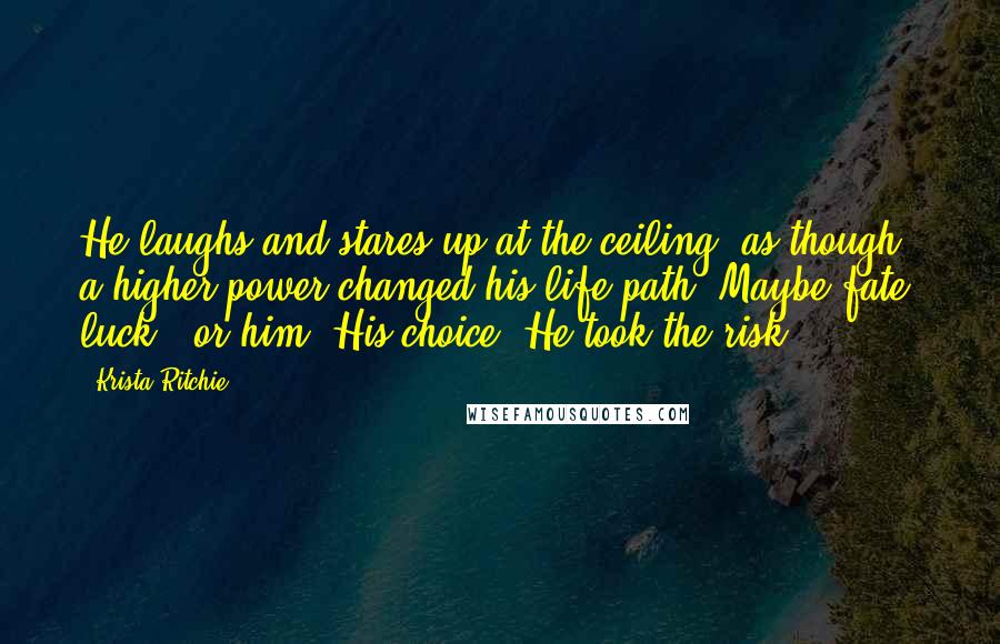 Krista Ritchie Quotes: He laughs and stares up at the ceiling, as though a higher power changed his life path. Maybe fate, luck - or him. His choice. He took the risk.