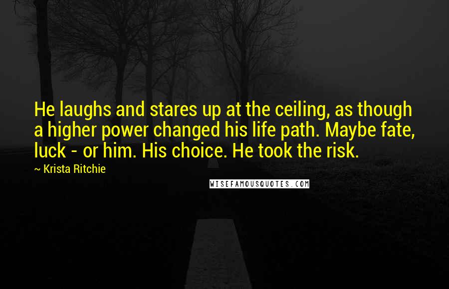 Krista Ritchie Quotes: He laughs and stares up at the ceiling, as though a higher power changed his life path. Maybe fate, luck - or him. His choice. He took the risk.