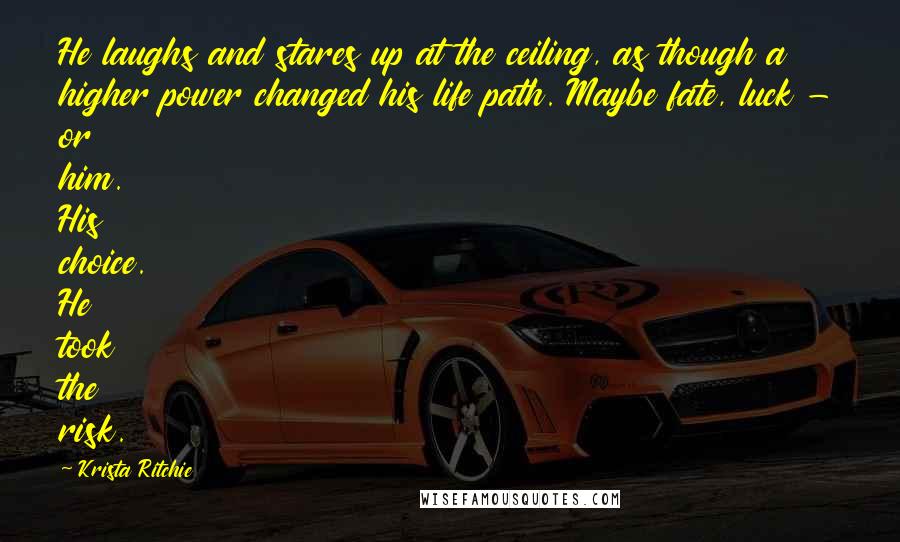 Krista Ritchie Quotes: He laughs and stares up at the ceiling, as though a higher power changed his life path. Maybe fate, luck - or him. His choice. He took the risk.