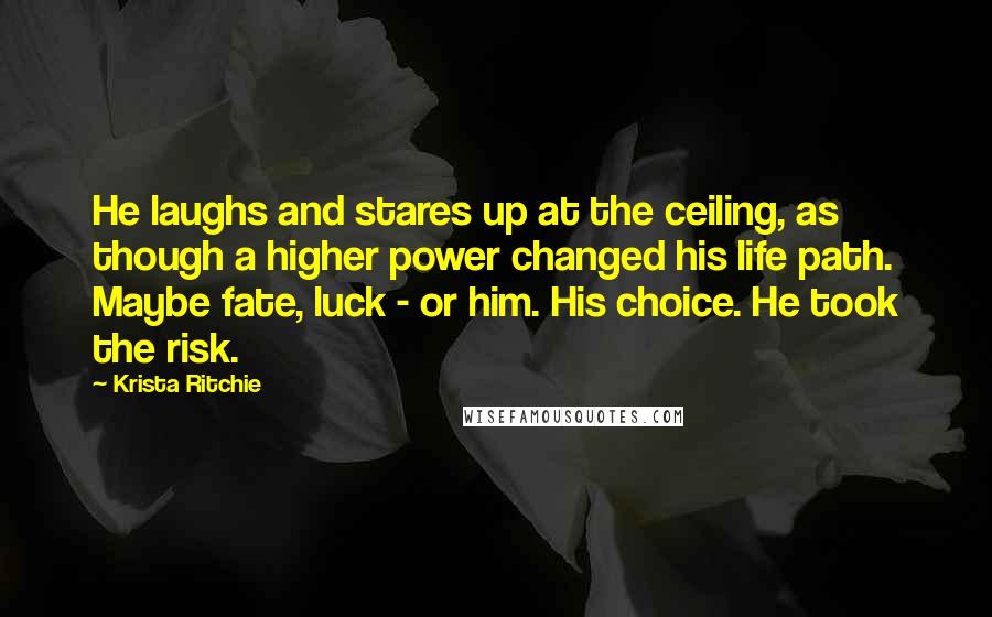 Krista Ritchie Quotes: He laughs and stares up at the ceiling, as though a higher power changed his life path. Maybe fate, luck - or him. His choice. He took the risk.
