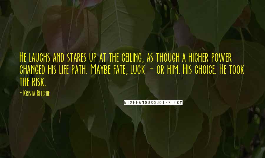 Krista Ritchie Quotes: He laughs and stares up at the ceiling, as though a higher power changed his life path. Maybe fate, luck - or him. His choice. He took the risk.