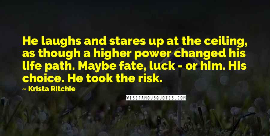 Krista Ritchie Quotes: He laughs and stares up at the ceiling, as though a higher power changed his life path. Maybe fate, luck - or him. His choice. He took the risk.