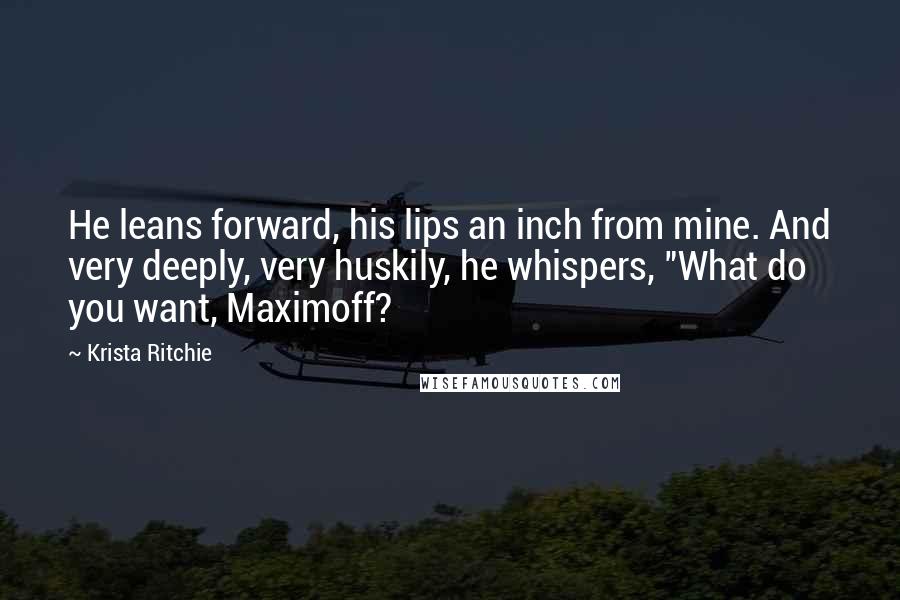 Krista Ritchie Quotes: He leans forward, his lips an inch from mine. And very deeply, very huskily, he whispers, "What do you want, Maximoff?