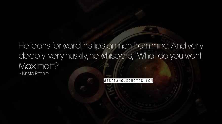 Krista Ritchie Quotes: He leans forward, his lips an inch from mine. And very deeply, very huskily, he whispers, "What do you want, Maximoff?