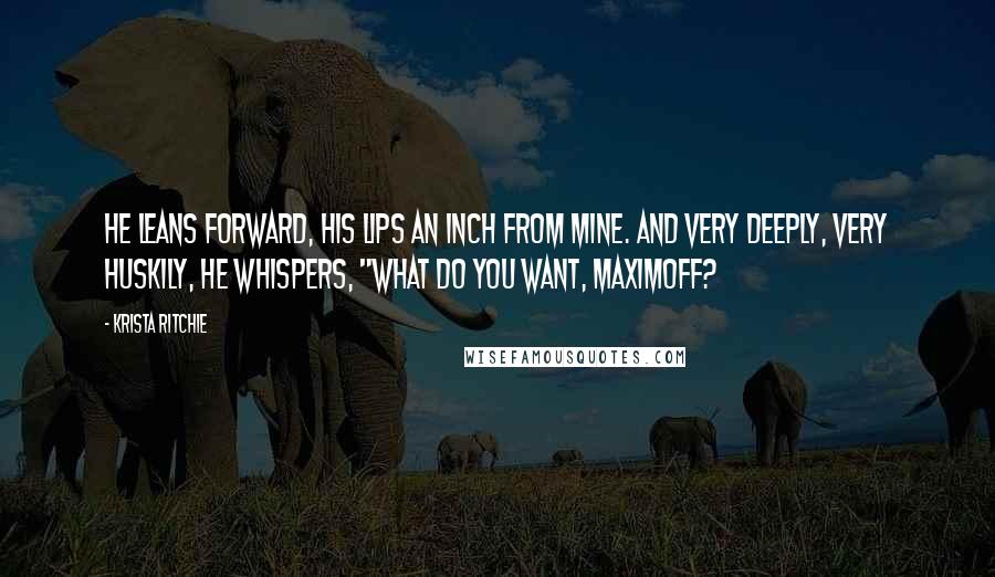 Krista Ritchie Quotes: He leans forward, his lips an inch from mine. And very deeply, very huskily, he whispers, "What do you want, Maximoff?
