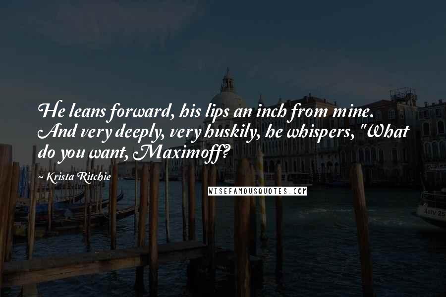 Krista Ritchie Quotes: He leans forward, his lips an inch from mine. And very deeply, very huskily, he whispers, "What do you want, Maximoff?