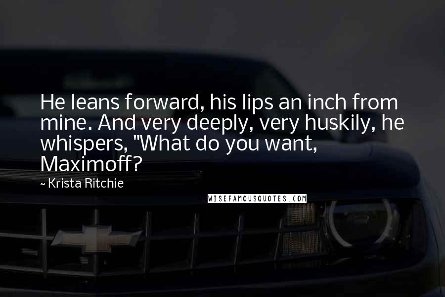 Krista Ritchie Quotes: He leans forward, his lips an inch from mine. And very deeply, very huskily, he whispers, "What do you want, Maximoff?