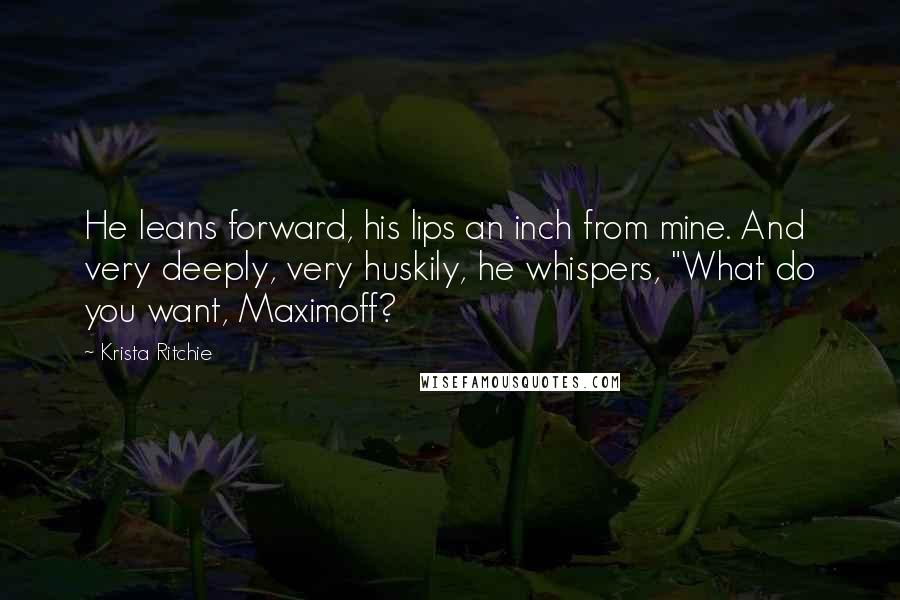 Krista Ritchie Quotes: He leans forward, his lips an inch from mine. And very deeply, very huskily, he whispers, "What do you want, Maximoff?