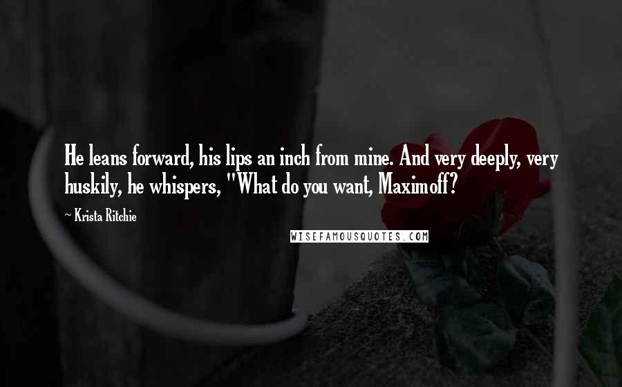 Krista Ritchie Quotes: He leans forward, his lips an inch from mine. And very deeply, very huskily, he whispers, "What do you want, Maximoff?