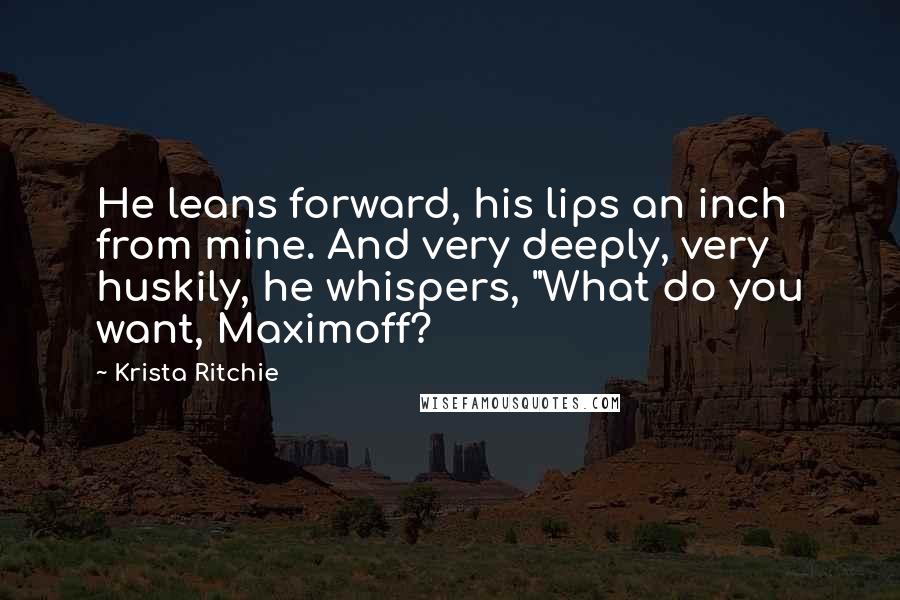 Krista Ritchie Quotes: He leans forward, his lips an inch from mine. And very deeply, very huskily, he whispers, "What do you want, Maximoff?