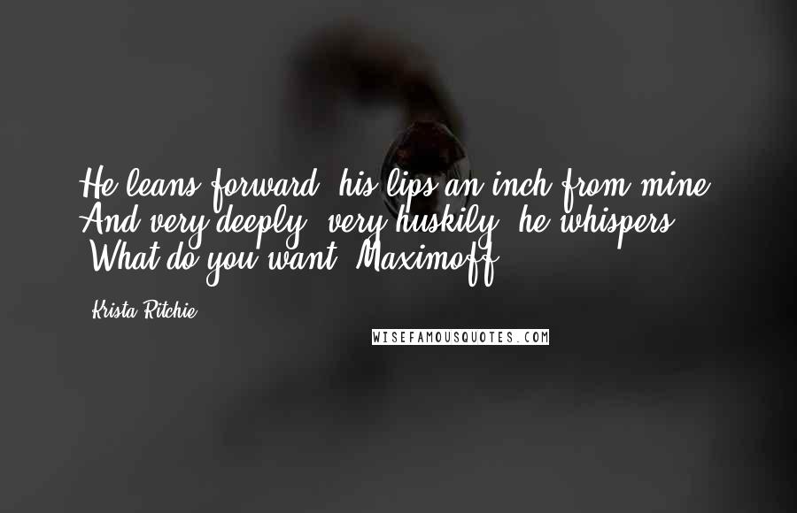 Krista Ritchie Quotes: He leans forward, his lips an inch from mine. And very deeply, very huskily, he whispers, "What do you want, Maximoff?