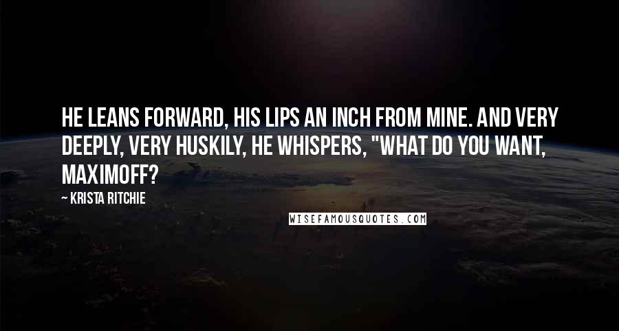 Krista Ritchie Quotes: He leans forward, his lips an inch from mine. And very deeply, very huskily, he whispers, "What do you want, Maximoff?